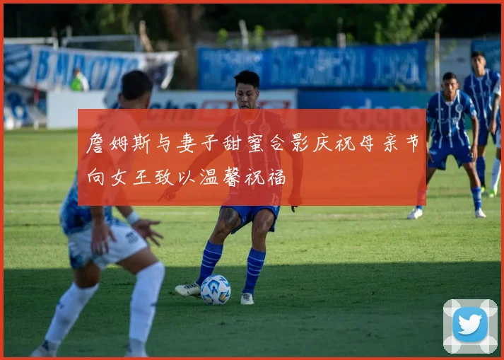 詹姆斯与妻子甜蜜合影庆祝母亲节向女王致以温馨祝福
