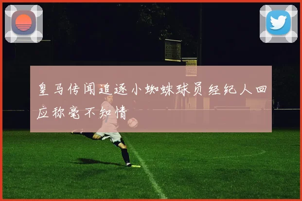 皇马传闻追逐小蜘蛛球员经纪人回应称毫不知情