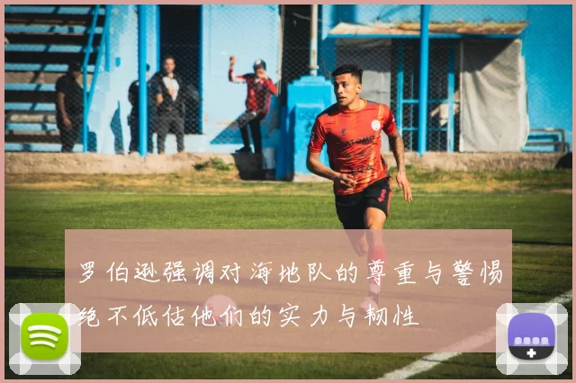 罗伯逊强调对海地队的尊重与警惕绝不低估他们的实力与韧性