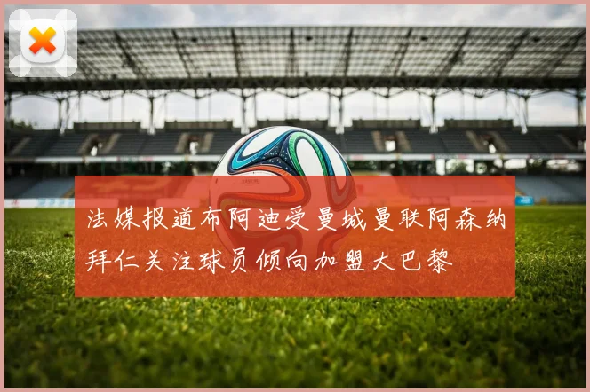 法媒报道布阿迪受曼城曼联阿森纳拜仁关注球员倾向加盟大巴黎