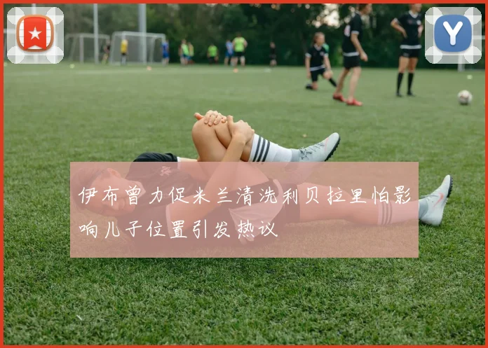 伊布曾力促米兰清洗利贝拉里怕影响儿子位置引发热议