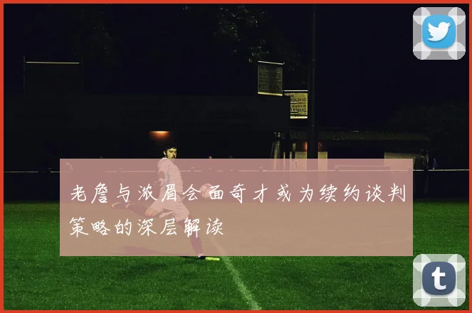 老詹与浓眉会面奇才或为续约谈判策略的深层解读