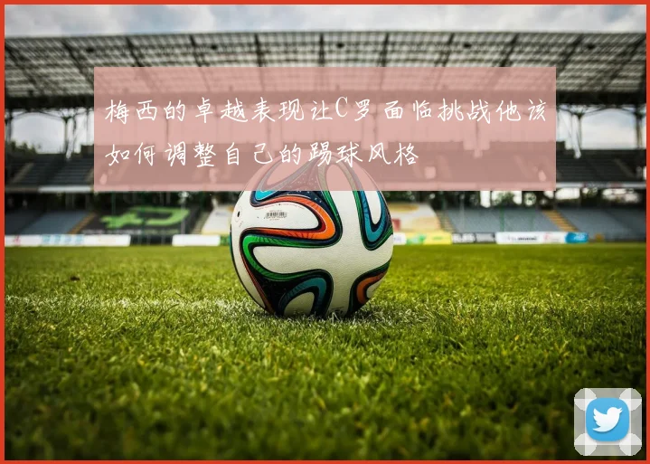 梅西的卓越表现让C罗面临挑战他该如何调整自己的踢球风格