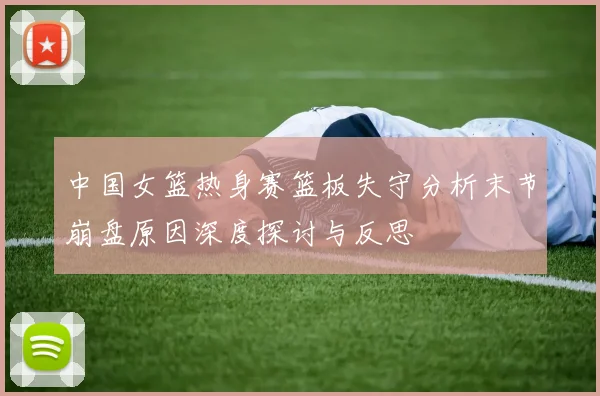 中国女篮热身赛篮板失守分析末节崩盘原因深度探讨与反思