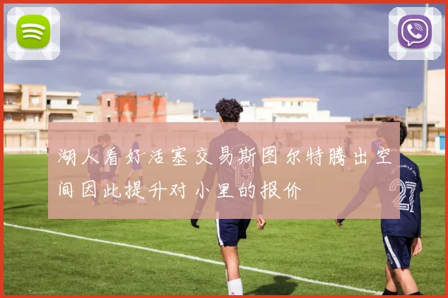 湖人看好活塞交易斯图尔特腾出空间因此提升对小里的报价