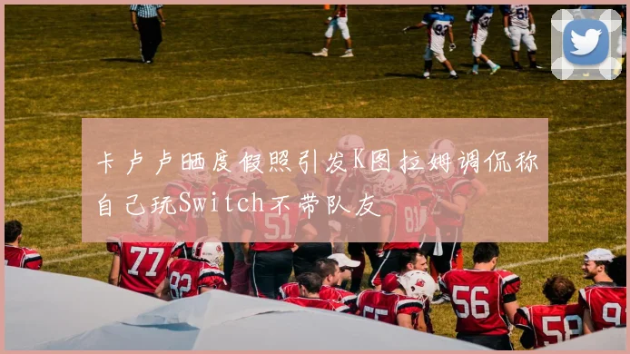 卡卢卢晒度假照引发K图拉姆调侃称自己玩Switch不带队友