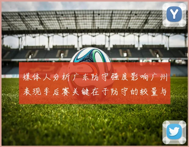 媒体人分析广东防守强度影响广州表现季后赛关键在于防守的较量与适应能力