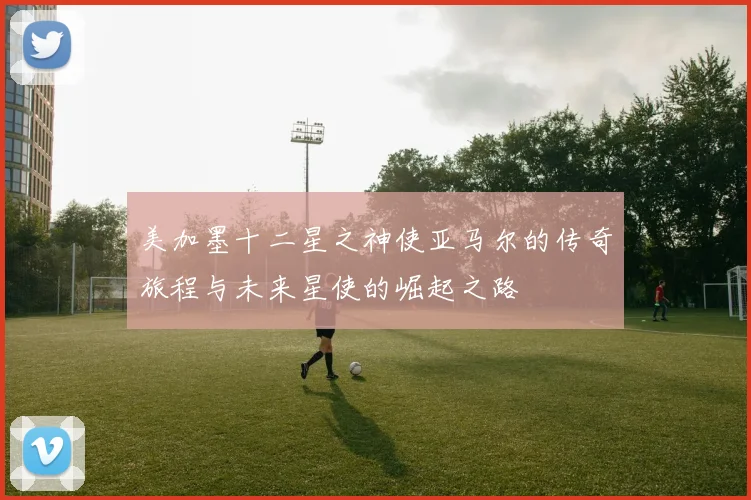 美加墨十二星之神使亚马尔的传奇旅程与未来星使的崛起之路
