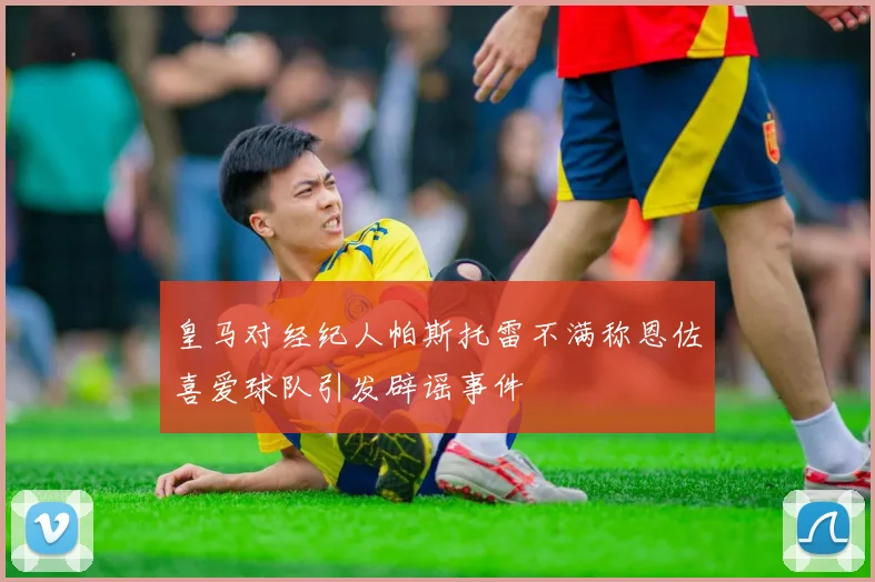 皇马对经纪人帕斯托雷不满称恩佐喜爱球队引发辟谣事件