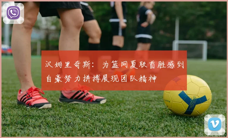 汉姆里奇斯：为篮网夏联首胜感到自豪努力拼搏展现团队精神