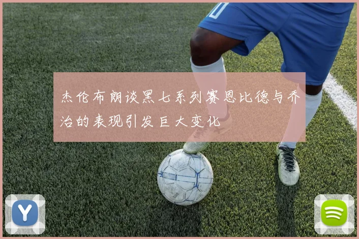 杰伦布朗谈黑七系列赛恩比德与乔治的表现引发巨大变化