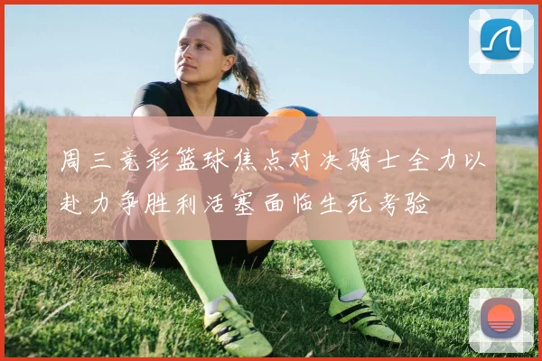 周三竞彩篮球焦点对决骑士全力以赴力争胜利活塞面临生死考验